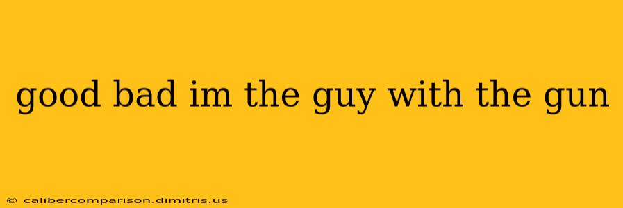 good bad im the guy with the gun