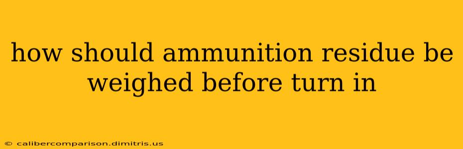 how should ammunition residue be weighed before turn in